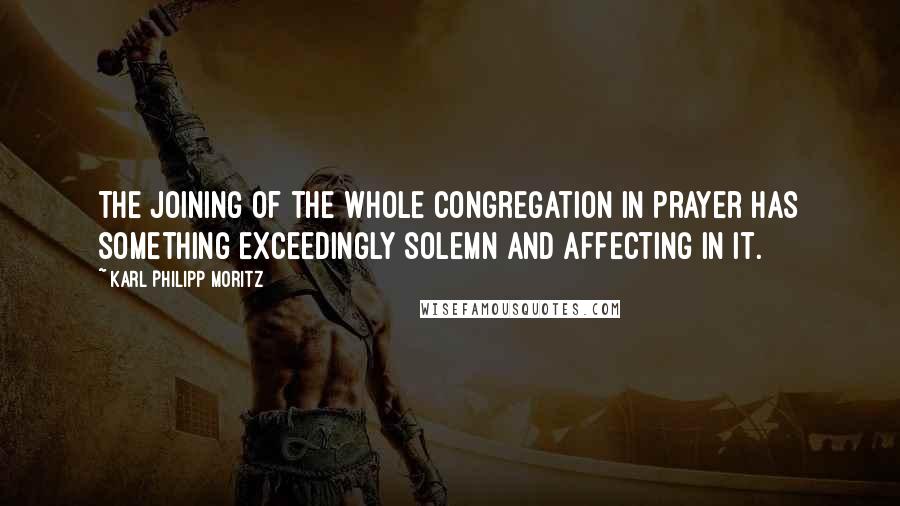 Karl Philipp Moritz Quotes: The joining of the whole congregation in prayer has something exceedingly solemn and affecting in it.