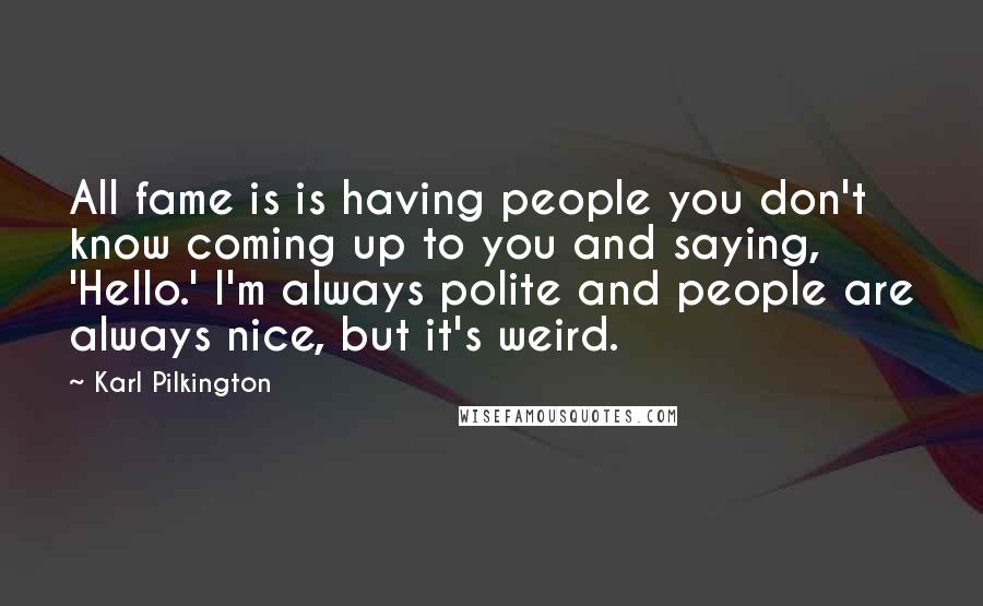 Karl Pilkington Quotes: All fame is is having people you don't know coming up to you and saying, 'Hello.' I'm always polite and people are always nice, but it's weird.