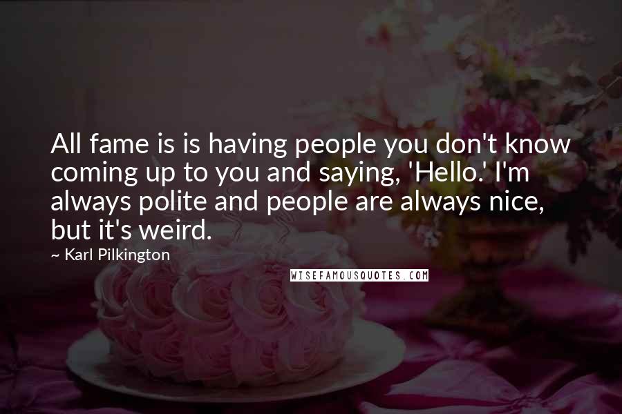 Karl Pilkington Quotes: All fame is is having people you don't know coming up to you and saying, 'Hello.' I'm always polite and people are always nice, but it's weird.