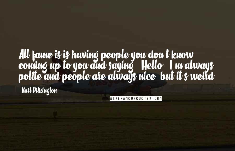 Karl Pilkington Quotes: All fame is is having people you don't know coming up to you and saying, 'Hello.' I'm always polite and people are always nice, but it's weird.