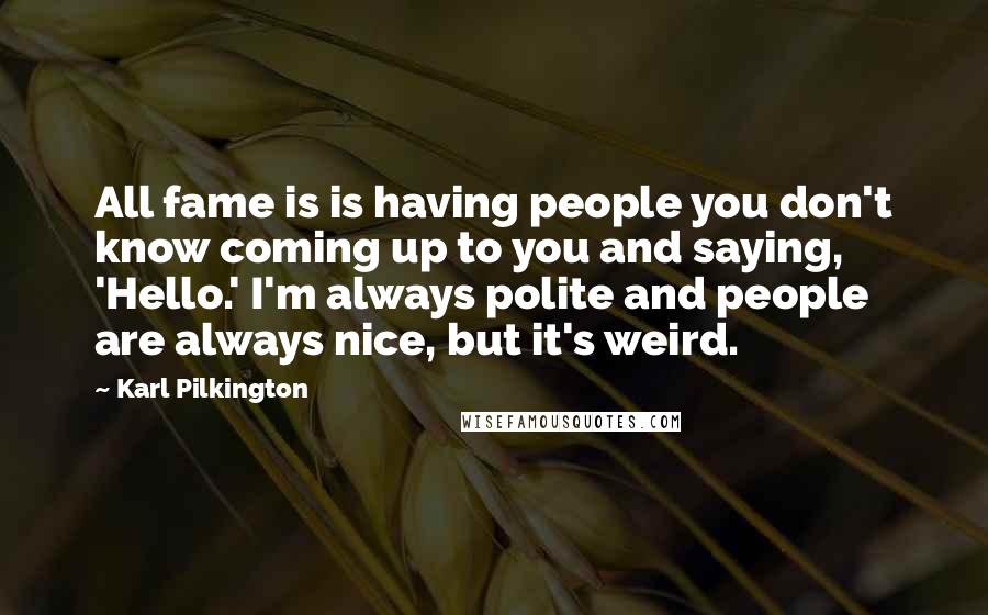 Karl Pilkington Quotes: All fame is is having people you don't know coming up to you and saying, 'Hello.' I'm always polite and people are always nice, but it's weird.