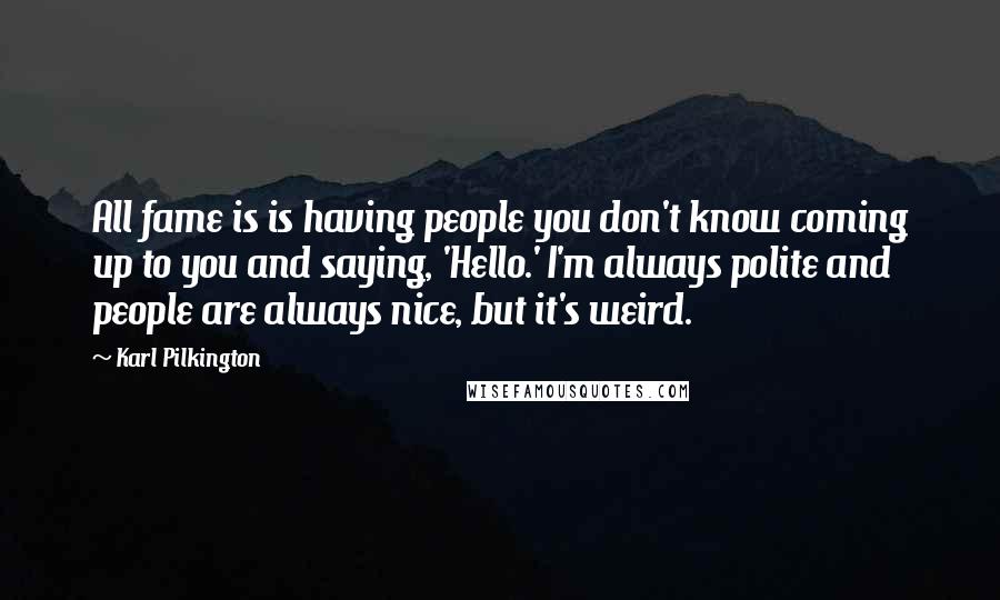 Karl Pilkington Quotes: All fame is is having people you don't know coming up to you and saying, 'Hello.' I'm always polite and people are always nice, but it's weird.