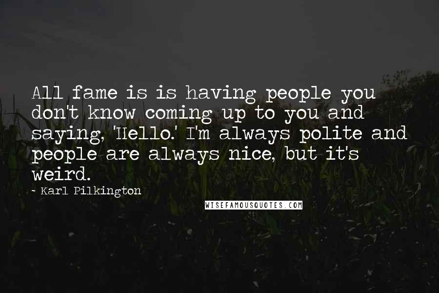 Karl Pilkington Quotes: All fame is is having people you don't know coming up to you and saying, 'Hello.' I'm always polite and people are always nice, but it's weird.