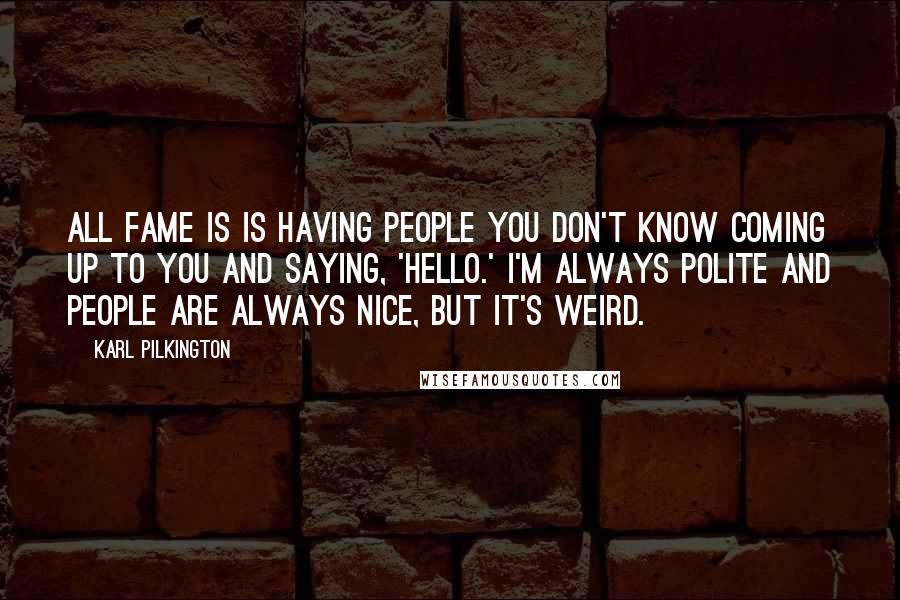 Karl Pilkington Quotes: All fame is is having people you don't know coming up to you and saying, 'Hello.' I'm always polite and people are always nice, but it's weird.