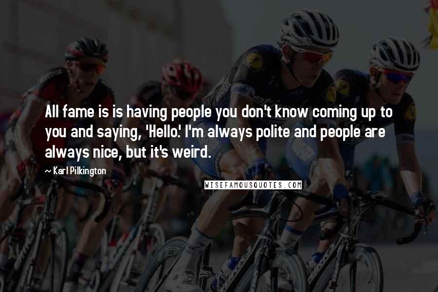 Karl Pilkington Quotes: All fame is is having people you don't know coming up to you and saying, 'Hello.' I'm always polite and people are always nice, but it's weird.