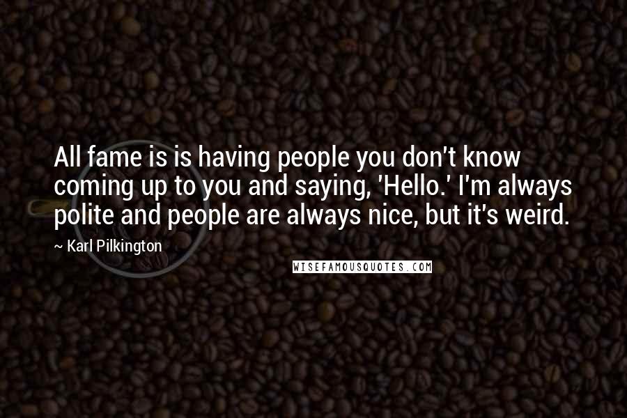 Karl Pilkington Quotes: All fame is is having people you don't know coming up to you and saying, 'Hello.' I'm always polite and people are always nice, but it's weird.