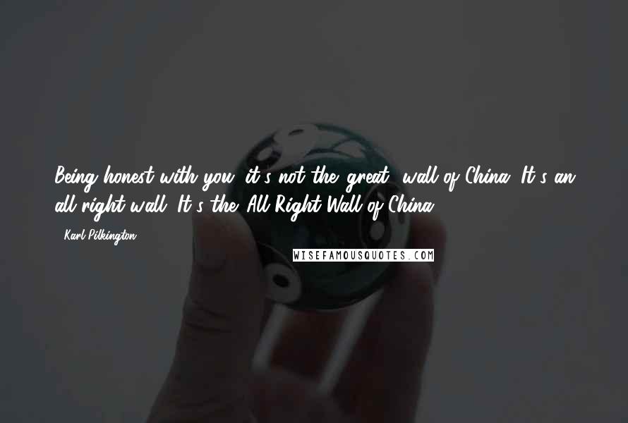 Karl Pilkington Quotes: Being honest with you, it's not the 'great' wall of China. It's an all right wall. It's the 'All Right Wall of China.'