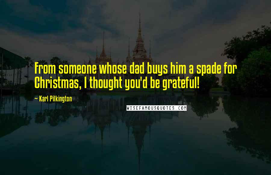 Karl Pilkington Quotes: From someone whose dad buys him a spade for Christmas, I thought you'd be grateful!