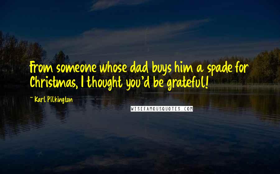 Karl Pilkington Quotes: From someone whose dad buys him a spade for Christmas, I thought you'd be grateful!