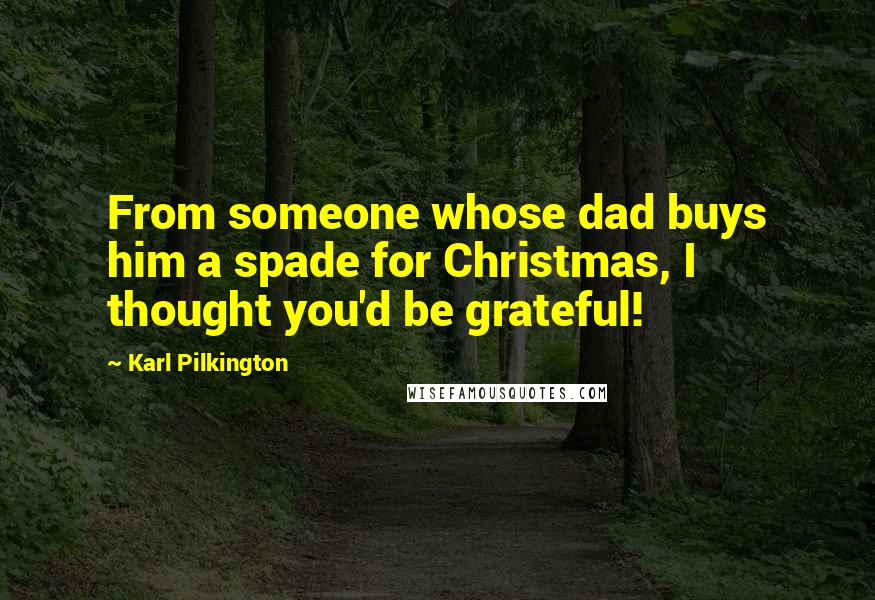 Karl Pilkington Quotes: From someone whose dad buys him a spade for Christmas, I thought you'd be grateful!