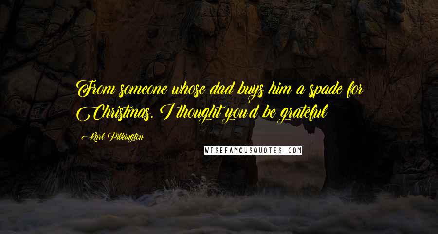 Karl Pilkington Quotes: From someone whose dad buys him a spade for Christmas, I thought you'd be grateful!