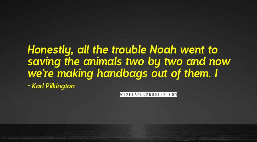 Karl Pilkington Quotes: Honestly, all the trouble Noah went to saving the animals two by two and now we're making handbags out of them. I