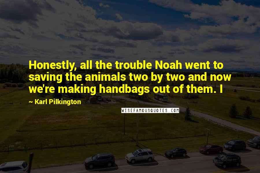 Karl Pilkington Quotes: Honestly, all the trouble Noah went to saving the animals two by two and now we're making handbags out of them. I