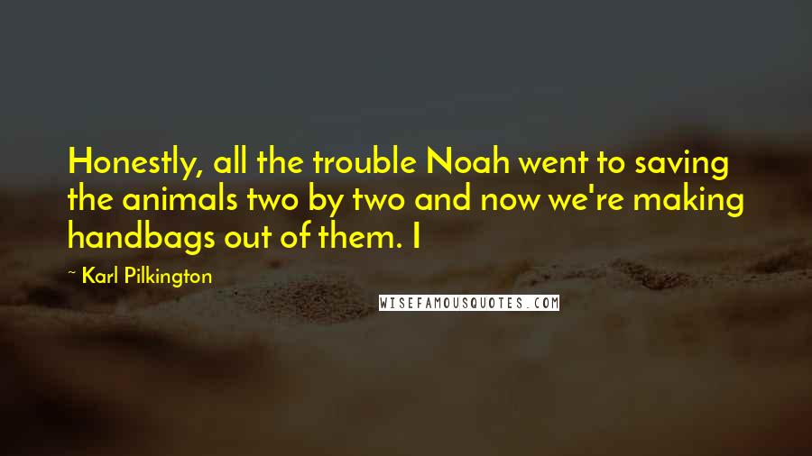 Karl Pilkington Quotes: Honestly, all the trouble Noah went to saving the animals two by two and now we're making handbags out of them. I