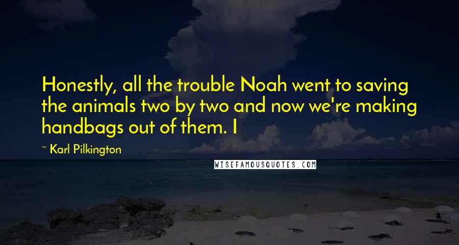 Karl Pilkington Quotes: Honestly, all the trouble Noah went to saving the animals two by two and now we're making handbags out of them. I