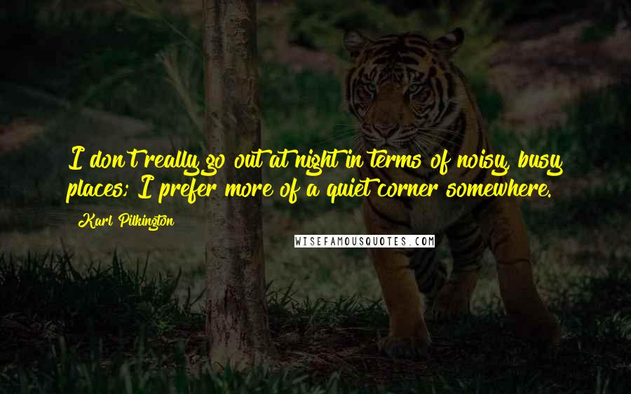 Karl Pilkington Quotes: I don't really go out at night in terms of noisy, busy places; I prefer more of a quiet corner somewhere.