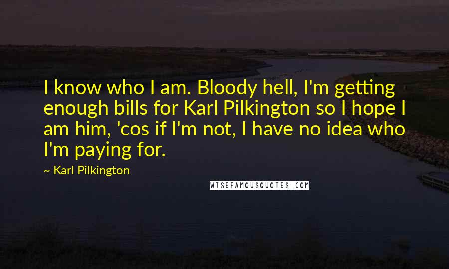 Karl Pilkington Quotes: I know who I am. Bloody hell, I'm getting enough bills for Karl Pilkington so I hope I am him, 'cos if I'm not, I have no idea who I'm paying for.