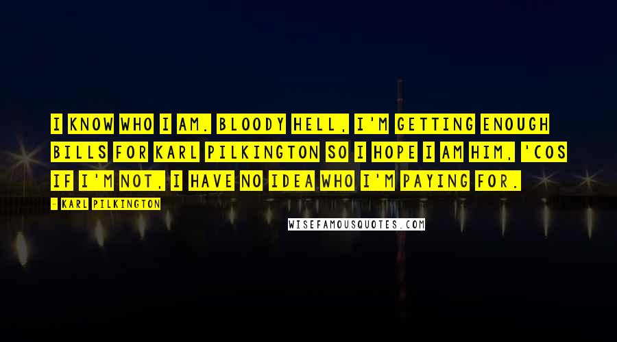 Karl Pilkington Quotes: I know who I am. Bloody hell, I'm getting enough bills for Karl Pilkington so I hope I am him, 'cos if I'm not, I have no idea who I'm paying for.