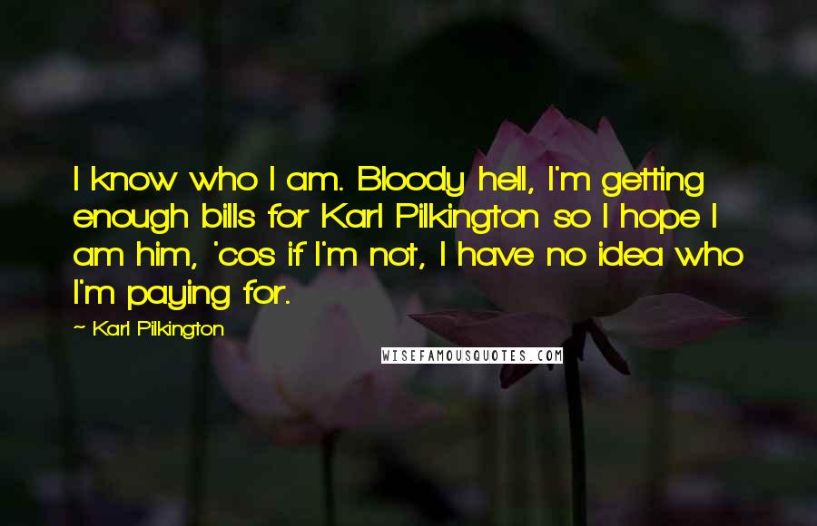 Karl Pilkington Quotes: I know who I am. Bloody hell, I'm getting enough bills for Karl Pilkington so I hope I am him, 'cos if I'm not, I have no idea who I'm paying for.