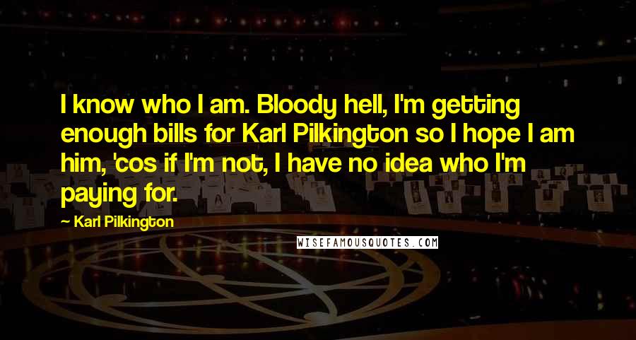 Karl Pilkington Quotes: I know who I am. Bloody hell, I'm getting enough bills for Karl Pilkington so I hope I am him, 'cos if I'm not, I have no idea who I'm paying for.