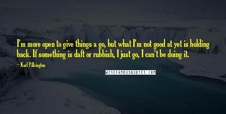 Karl Pilkington Quotes: I'm more open to give things a go, but what I'm not good at yet is holding back. If something is daft or rubbish, I just go, I can't be doing it.