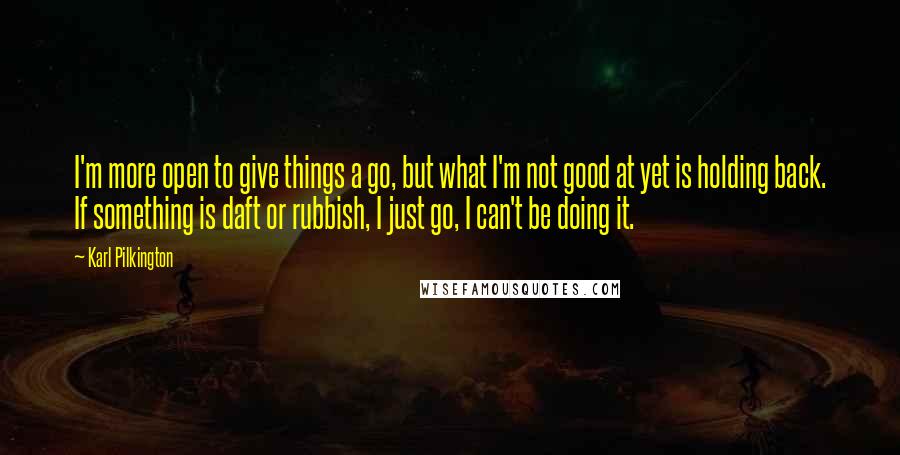 Karl Pilkington Quotes: I'm more open to give things a go, but what I'm not good at yet is holding back. If something is daft or rubbish, I just go, I can't be doing it.
