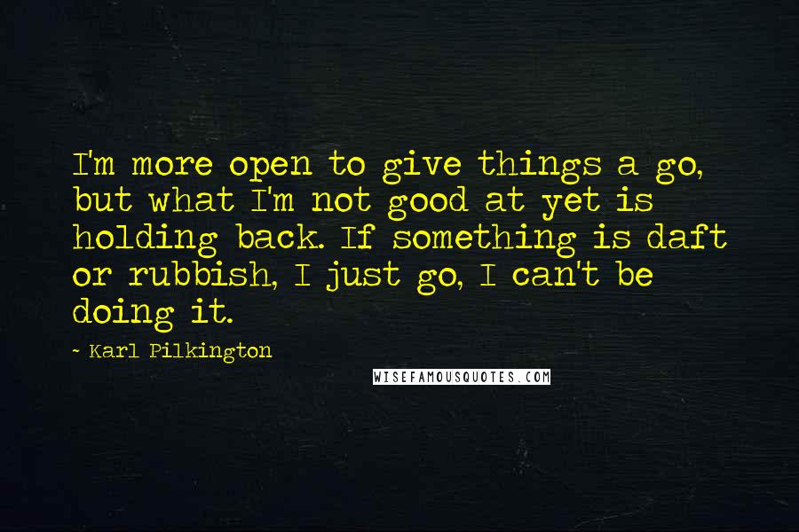 Karl Pilkington Quotes: I'm more open to give things a go, but what I'm not good at yet is holding back. If something is daft or rubbish, I just go, I can't be doing it.