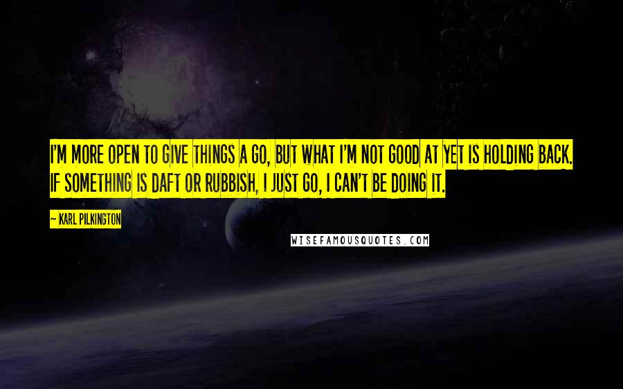 Karl Pilkington Quotes: I'm more open to give things a go, but what I'm not good at yet is holding back. If something is daft or rubbish, I just go, I can't be doing it.