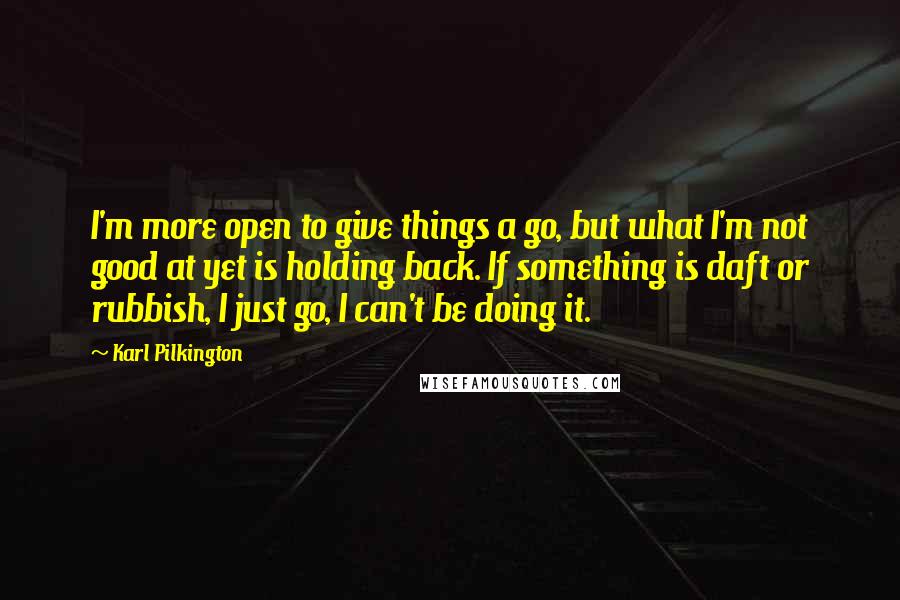 Karl Pilkington Quotes: I'm more open to give things a go, but what I'm not good at yet is holding back. If something is daft or rubbish, I just go, I can't be doing it.