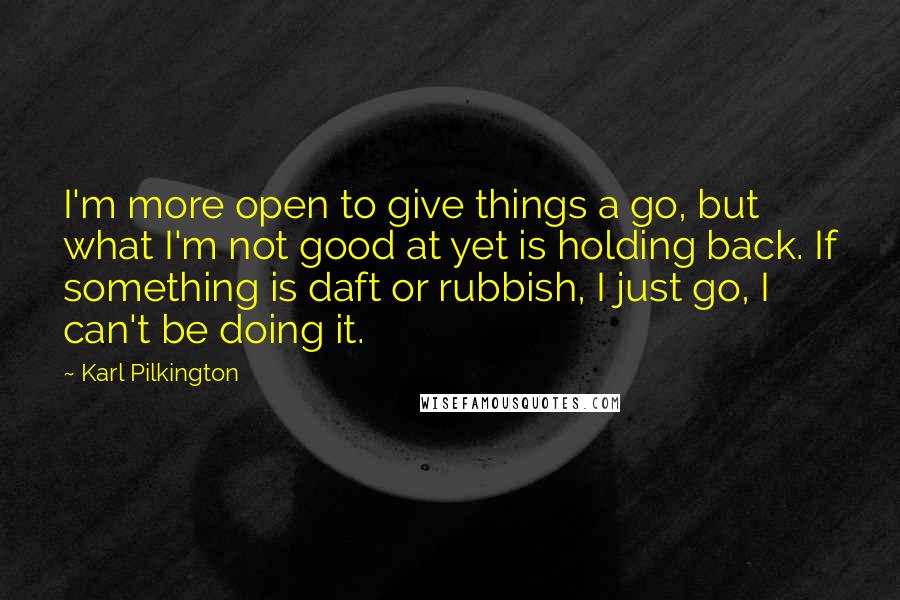 Karl Pilkington Quotes: I'm more open to give things a go, but what I'm not good at yet is holding back. If something is daft or rubbish, I just go, I can't be doing it.