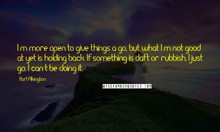 Karl Pilkington Quotes: I'm more open to give things a go, but what I'm not good at yet is holding back. If something is daft or rubbish, I just go, I can't be doing it.