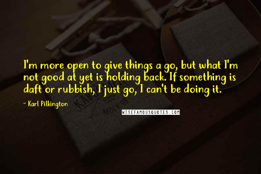 Karl Pilkington Quotes: I'm more open to give things a go, but what I'm not good at yet is holding back. If something is daft or rubbish, I just go, I can't be doing it.