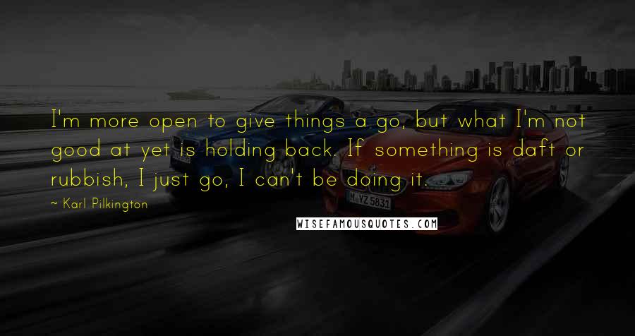 Karl Pilkington Quotes: I'm more open to give things a go, but what I'm not good at yet is holding back. If something is daft or rubbish, I just go, I can't be doing it.