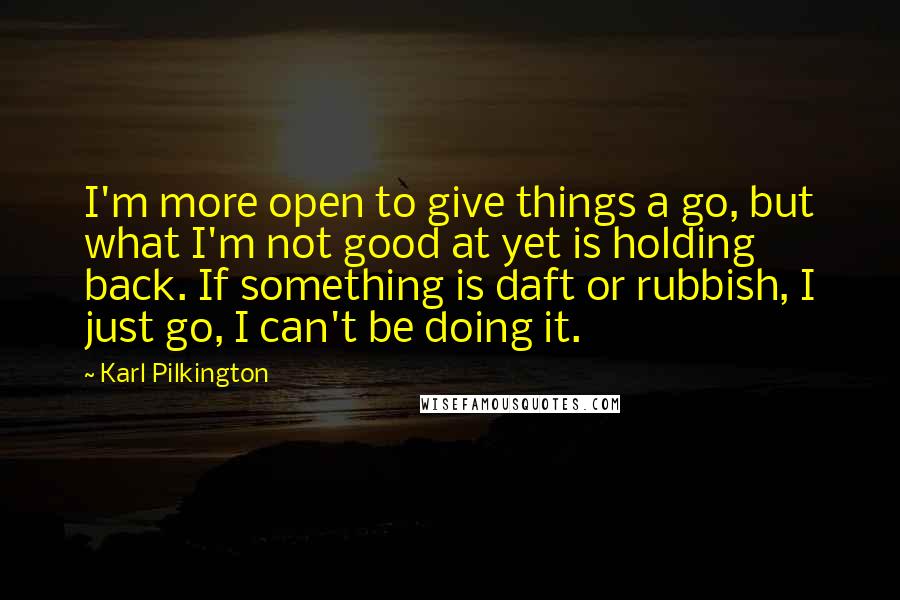 Karl Pilkington Quotes: I'm more open to give things a go, but what I'm not good at yet is holding back. If something is daft or rubbish, I just go, I can't be doing it.