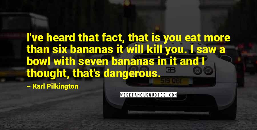 Karl Pilkington Quotes: I've heard that fact, that is you eat more than six bananas it will kill you. I saw a bowl with seven bananas in it and I thought, that's dangerous.