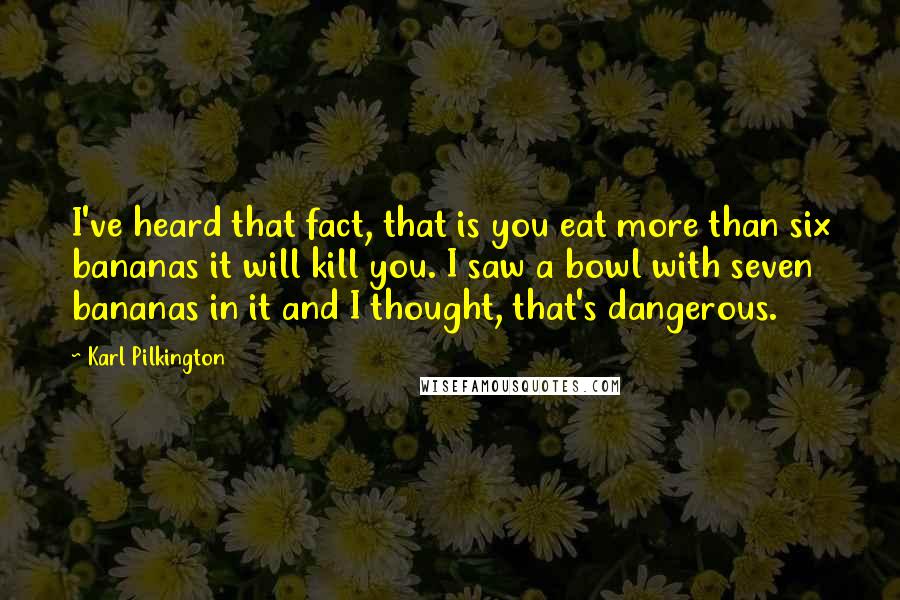 Karl Pilkington Quotes: I've heard that fact, that is you eat more than six bananas it will kill you. I saw a bowl with seven bananas in it and I thought, that's dangerous.