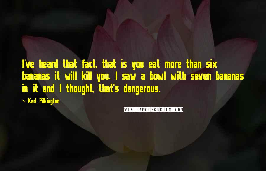 Karl Pilkington Quotes: I've heard that fact, that is you eat more than six bananas it will kill you. I saw a bowl with seven bananas in it and I thought, that's dangerous.