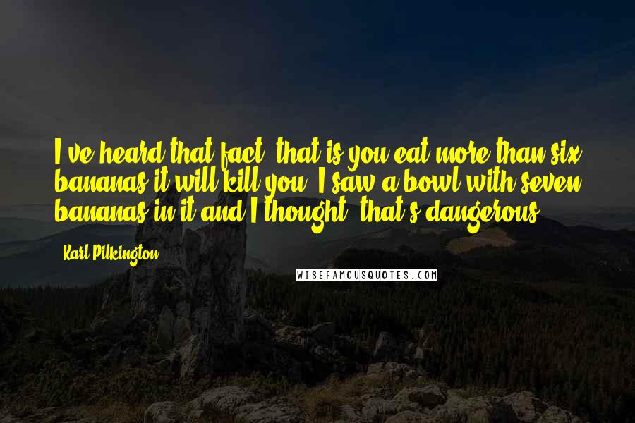 Karl Pilkington Quotes: I've heard that fact, that is you eat more than six bananas it will kill you. I saw a bowl with seven bananas in it and I thought, that's dangerous.