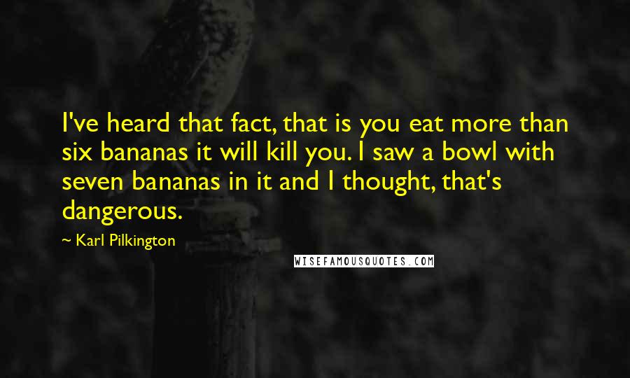 Karl Pilkington Quotes: I've heard that fact, that is you eat more than six bananas it will kill you. I saw a bowl with seven bananas in it and I thought, that's dangerous.