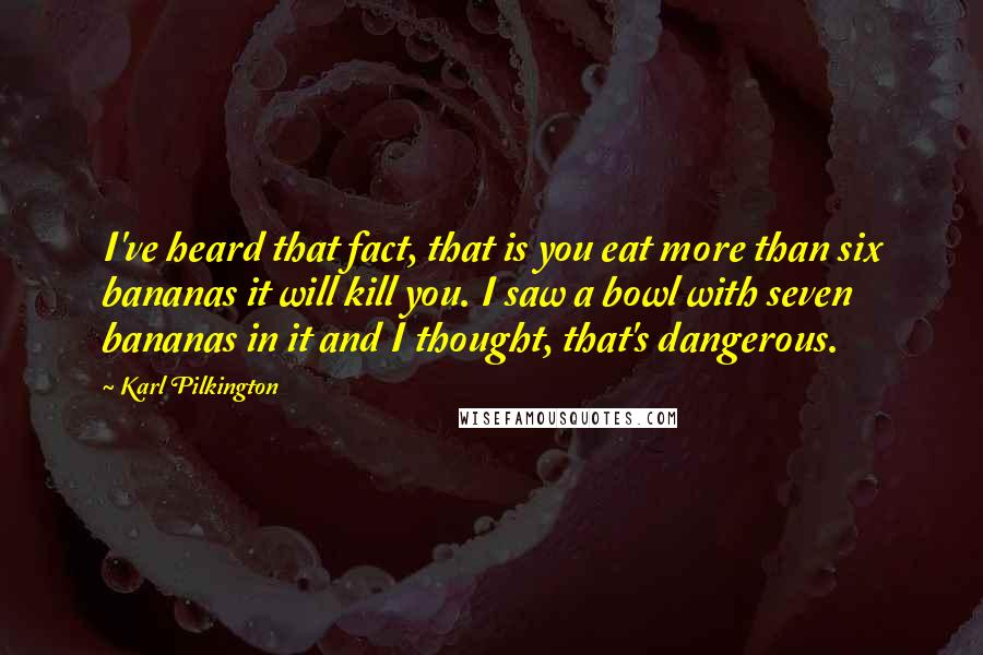 Karl Pilkington Quotes: I've heard that fact, that is you eat more than six bananas it will kill you. I saw a bowl with seven bananas in it and I thought, that's dangerous.