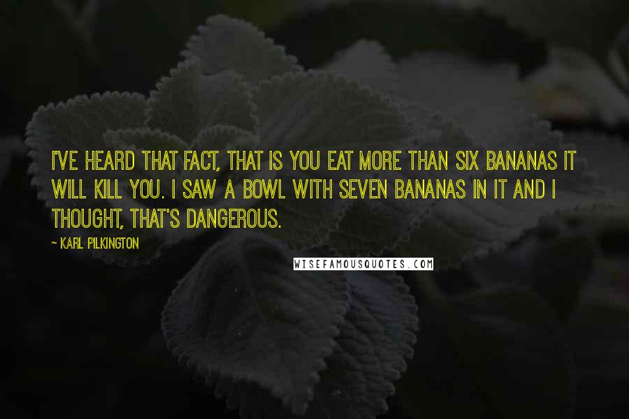 Karl Pilkington Quotes: I've heard that fact, that is you eat more than six bananas it will kill you. I saw a bowl with seven bananas in it and I thought, that's dangerous.