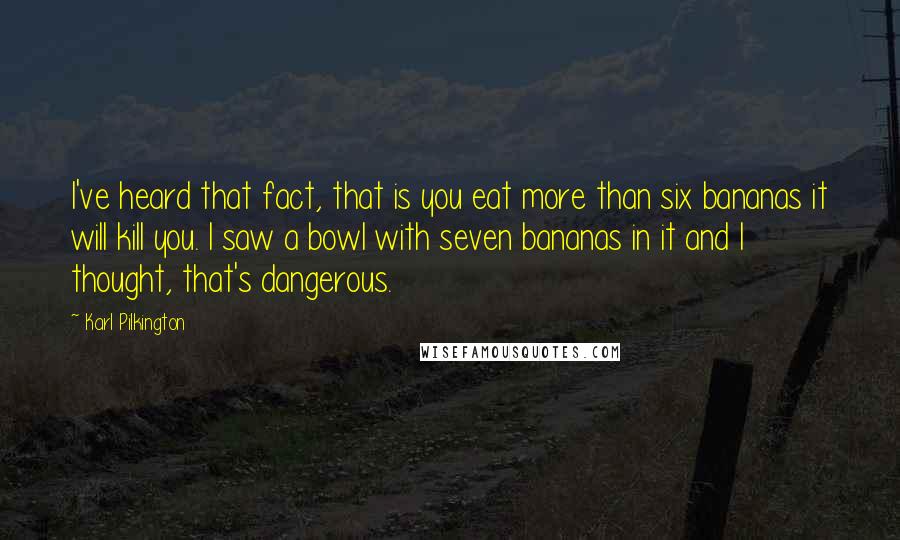 Karl Pilkington Quotes: I've heard that fact, that is you eat more than six bananas it will kill you. I saw a bowl with seven bananas in it and I thought, that's dangerous.