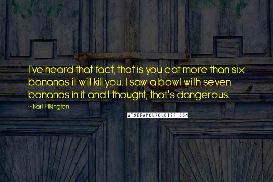 Karl Pilkington Quotes: I've heard that fact, that is you eat more than six bananas it will kill you. I saw a bowl with seven bananas in it and I thought, that's dangerous.