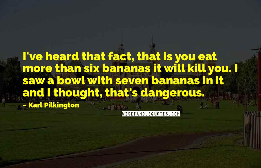 Karl Pilkington Quotes: I've heard that fact, that is you eat more than six bananas it will kill you. I saw a bowl with seven bananas in it and I thought, that's dangerous.