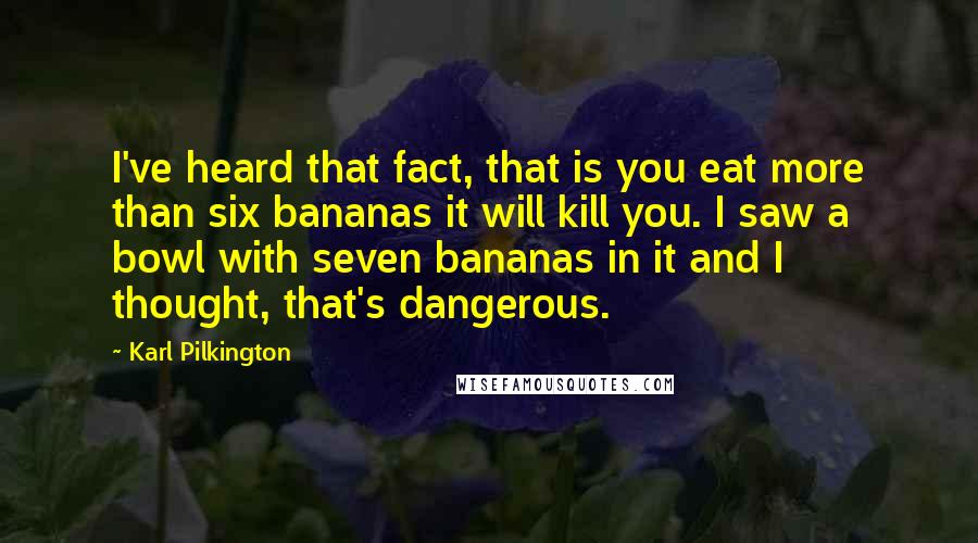 Karl Pilkington Quotes: I've heard that fact, that is you eat more than six bananas it will kill you. I saw a bowl with seven bananas in it and I thought, that's dangerous.