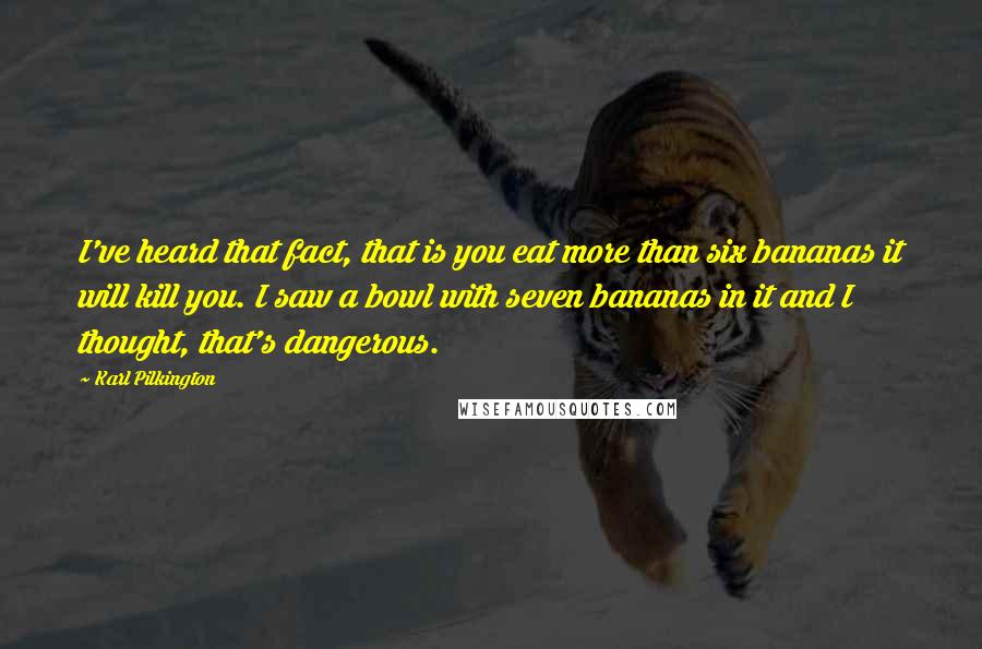 Karl Pilkington Quotes: I've heard that fact, that is you eat more than six bananas it will kill you. I saw a bowl with seven bananas in it and I thought, that's dangerous.