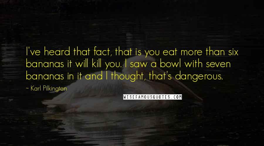 Karl Pilkington Quotes: I've heard that fact, that is you eat more than six bananas it will kill you. I saw a bowl with seven bananas in it and I thought, that's dangerous.