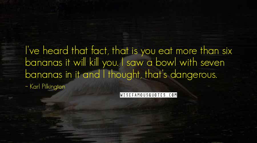 Karl Pilkington Quotes: I've heard that fact, that is you eat more than six bananas it will kill you. I saw a bowl with seven bananas in it and I thought, that's dangerous.