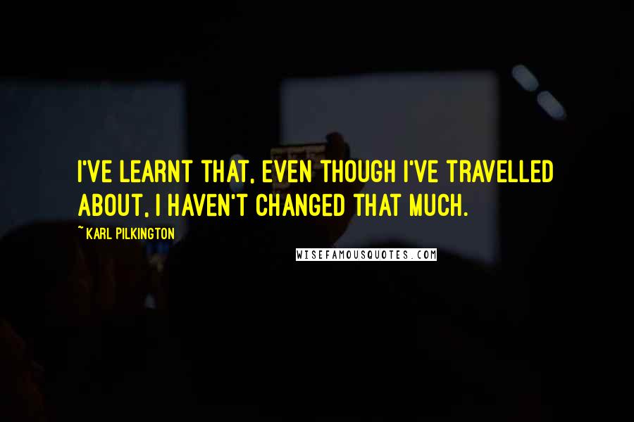 Karl Pilkington Quotes: I've learnt that, even though I've travelled about, I haven't changed that much.