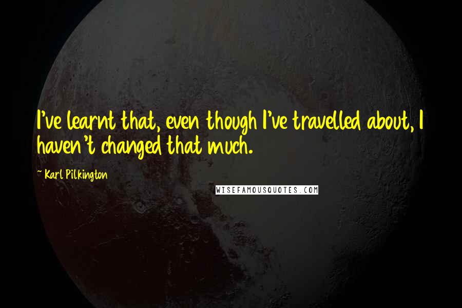 Karl Pilkington Quotes: I've learnt that, even though I've travelled about, I haven't changed that much.